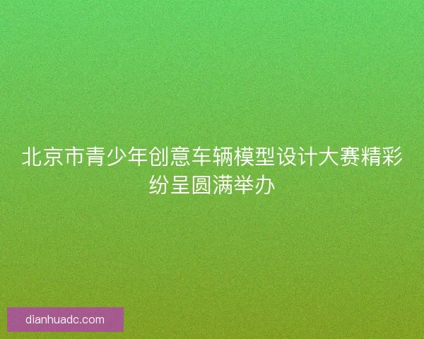 北京市青少年创意车辆模型设计大赛精彩纷呈圆满举办
