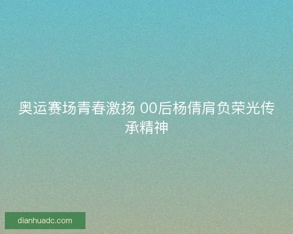 奥运赛场青春激扬 00后杨倩肩负荣光传承精神