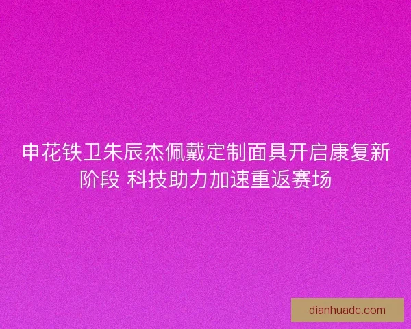 申花铁卫朱辰杰佩戴定制面具开启康复新阶段 科技助力加速重返赛场