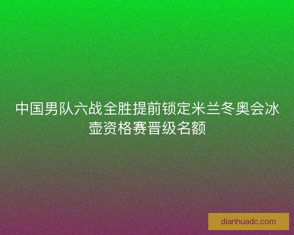 中国男队六战全胜提前锁定米兰冬奥会冰壶资格赛晋级名额