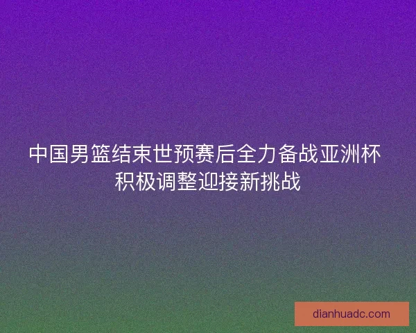 中国男篮结束世预赛后全力备战亚洲杯 积极调整迎接新挑战